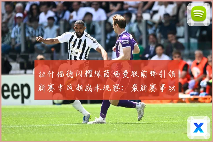 拉什福德闪耀绿茵场曼联前锋引领新赛季风潮战术观察：最新赛事动态与深度分析
