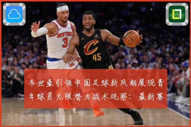 韦世豪引领中国足球新风潮展现青年球员无限潜力战术观察：最新赛事动态与深度分析