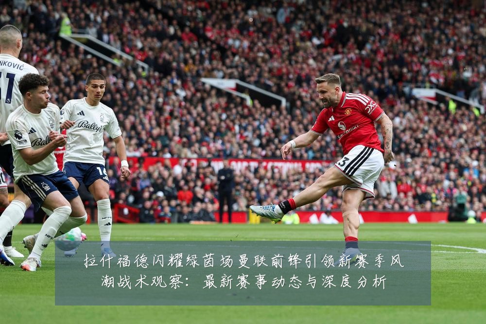 拉什福德闪耀绿茵场曼联前锋引领新赛季风潮战术观察:最新赛事动态与深度分析