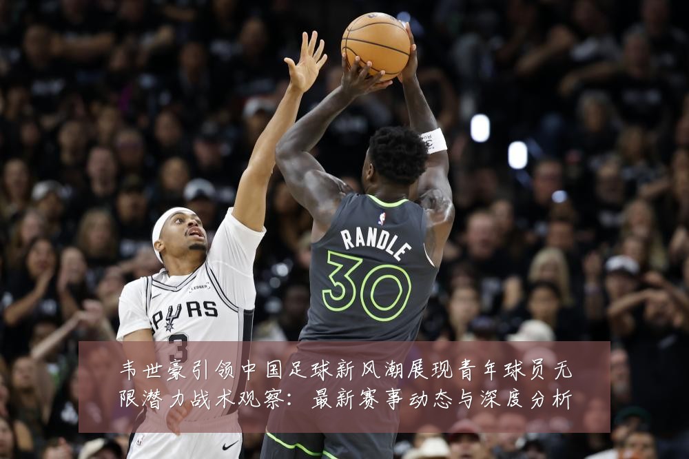 韦世豪引领中国足球新风潮展现青年球员无限潜力战术观察：最新赛事动态与深度分析